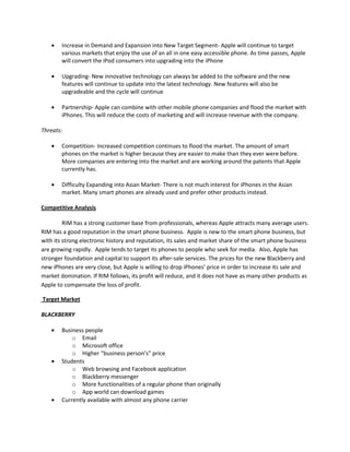Increase in Demand and Expansion into New Target Segment- Apple will continue to target
various markets that enjoy the use of an all in one easy accessible phone. As time passes, Apple
will convert the iPod consumers into upgrading into the iPhone
Upgrading- New innovative technology can always be added to the software and the new
features will continue to update into the latest technology. New features will also be
upgradeable and the cycle will continue
Partnership- Apple can combine with other mobile phone companies and flood the market with
iPhones. This will reduce the costs of marketing and will increase revenue with the company.
Threats:
Competition- Increased competition continues to flood the market. The amount of smart
phones on the market is higher because they are easier to make than they ever were before.
More companies are entering into the market and are working around the patents that Apple
currently has.
Difficulty Expanding into Asian Market- There is not much interest for iPhones in the Asian
market. Many smart phones are already used and prefer other products instead.
Competitive Analysis
RIM has a strong customer base from professionals, whereas Apple attracts many average users.
RIM has a good reputation in the smart phone business. Apple is new to the smart phone business, but
with its strong electronic history and reputation, its sales and market share of the smart phone business
are growing rapidly. Apple tends to target its phones to people who seek for media. Also, Apple has
stronger foundation and capital to support its after-sale services. The prices for the new Blackberry and
new iPhones are very close, but Apple is willing to drop iPhones’ price in order to increase its sale and
market domination. If RIM follows, its profit will reduce, and it does not have as many other products as
Apple to compensate the loss of profit.
Target Market
BLACKBERRY
Business people
o Email
o Microsoft office
o Higher “business person’s” price
Students
o Web browsing and Facebook application
o Blackberry messenger
o More functionalities of a regular phone than originally
o App world can download games
Currently available with almost any phone carrier
 