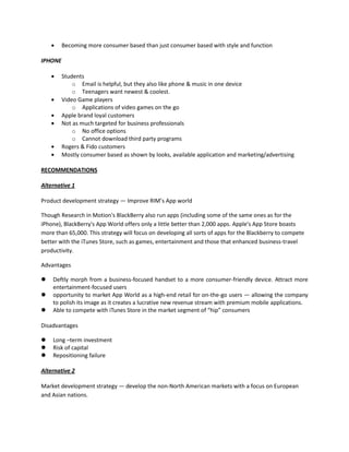 Becoming more consumer based than just consumer based with style and function
IPHONE
Students
o Email is helpful, but they also like phone & music in one device
o Teenagers want newest & coolest.
Video Game players
o Applications of video games on the go
Apple brand loyal customers
Not as much targeted for business professionals
o No office options
o Cannot download third party programs
Rogers & Fido customers
Mostly consumer based as shown by looks, available application and marketing/advertising
RECOMMENDATIONS
Alternative 1
Product development strategy — Improve RIM’s App world
Though Research in Motion's BlackBerry also run apps (including some of the same ones as for the
iPhone), BlackBerry's App World offers only a little better than 2,000 apps. Apple's App Store boasts
more than 65,000. This strategy will focus on developing all sorts of apps for the Blackberry to compete
better with the iTunes Store, such as games, entertainment and those that enhanced business-travel
productivity.
Advantages
 Deftly morph from a business-focused handset to a more consumer-friendly device. Attract more
entertainment-focused users
 opportunity to market App World as a high-end retail for on-the-go users — allowing the company
to polish its image as it creates a lucrative new revenue stream with premium mobile applications.
 Able to compete with iTunes Store in the market segment of “hip” consumers
Disadvantages
 Long –term investment
 Risk of capital
 Repositioning failure
Alternative 2
Market development strategy — develop the non-North American markets with a focus on European
and Asian nations.
 