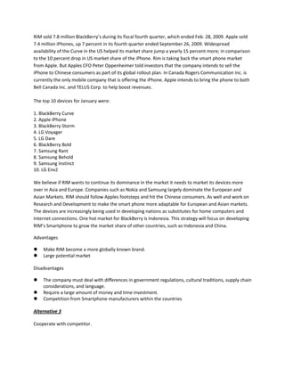 RIM sold 7.8 million BlackBerry’s during its fiscal fourth quarter, which ended Feb. 28, 2009. Apple sold
7.4 million iPhones, up 7 percent in its fourth quarter ended September 26, 2009. Widespread
availability of the Curve in the US helped its market share jump a yearly 15 percent more; in comparison
to the 10 percent drop in US market share of the iPhone. Rim is taking back the smart phone market
from Apple. But Apples CFO Peter Oppenheimer told investors that the company intends to sell the
iPhone to Chinese consumers as part of its global rollout plan. In Canada Rogers Communication Inc. is
currently the only mobile company that is offering the iPhone. Apple intends to bring the phone to both
Bell Canada Inc. and TELUS Corp. to help boost revenues.
The top 10 devices for January were:
1. BlackBerry Curve
2. Apple iPhone
3. BlackBerry Storm
4. LG Voyager
5. LG Dare
6. BlackBerry Bold
7. Samsung Rant
8. Samsung Behold
9. Samsung Instinct
10. LG Env2
We believe if RIM wants to continue its dominance in the market it needs to market its devices more
over in Asia and Europe. Companies such as Nokia and Samsung largely dominate the European and
Asian Markets. RIM should follow Apples footsteps and hit the Chinese consumers. As well and work on
Research and Development to make the smart phone more adaptable for European and Asian markets.
The devices are increasingly being used in developing nations as substitutes for home computers and
Internet connections. One hot market for BlackBerry is Indonesia. This strategy will focus on developing
RIM’s Smartphone to grow the market share of other countries, such as Indonesia and China.
Advantages
 Make RIM become a more globally known brand.
 Large potential market
Disadvantages
 The company must deal with differences in government regulations, cultural traditions, supply chain
considerations, and language.
 Require a large amount of money and time investment.
 Competition from Smartphone manufacturers within the countries
Alternative 3
Cooperate with competitor.
 
