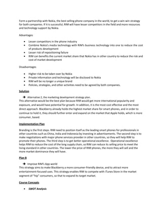 Form a partnership with Nokia, the best selling phone company in the world, to get a win-win strategy
for both companies. If it is successful, RIM will have lesser competitors in the field and more resources
and technology support by Nokia.
Advantages
Lesser competitors in the phone industry
Combine Nokia’s media technology with RIM’s business technology into one to reduce the cost
of products development
Lesser risk of repositioning failure
RIM can benefits the current market share that Nokia has in other country to reduce the risk and
cost of market development
Disadvantages
Higher risk to be taken over by Nokia
Private information and technology will be disclosed to Nokia
RIM will be no longer a unique brand
Policies, strategies, and other activities need to be agreed by both companies.
Solution
 Alternative 2, the marketing development strategy plan.
This alternative would be the best plan because RIM would get more international popularity and
exposure, and would have potential for growth. In addition, it is the most cost effective and the most
direct approach. Blackberry already holds the highest market share for smart phones, and in order to
continue to hold it, they should further enter and expand on the market that Apple holds, which is more
consumer, based.
Implementation Plan
Branding is the first steps. RIM need to position itself as the leading smart phones for professionals in
other countries such as China, India and Indonesia by investing in advertisements. The second step is to
make negotiations with major phone services provider in other countries, so they will help RIM to
promote their phones. The third step is to get better operational excellence. Operational excellence
helps RIM to reduce the cost of the long supply chain, so RIM can reduce its selling price to meet the
living standard in other countries. The lower the price of RIM phones, the more they will sell and the
more market dominance they will have.
Plan B
 Improve RIM’s App world
This strategy aims to make Blackberry a more consumer-friendly device, and to attract more
entertainment-focused uses. This strategy enables RIM to compete with iTunes Store in the market
segment of “hip” consumers, so that to expand its target market.
Course Concepts
SWOT Analysis
 