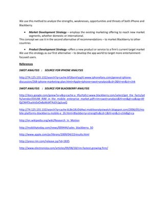 We use this method to analyze the strengths, weaknesses, opportunities and threats of both iPhone and
Blackberry.
Market Development Strategy – employs the existing marketing offering to reach new market
segments, whether domestic or international.
This concept we use it in the second alternative of recommendations – to market Blackberry to other
countries
Product Development Strategy –offers a new product or service to a firm’s current target market
We use this strategy as our first alternative – to develop the app world to target more entertainment-
focused users.
References
SWOT ANALYSIS : SOURCE FOR IPHONE ANALYSIS
http://74.125.155.132/search?q=cache:bf18amFazgYJ:www.iphonefans.com/general-iphone-
discussion/268-iphone-marketing-plan.html+Apple+Iphone+swot+analysis&cd=2&hl=en&ct=clnk
SWOT ANALYSIS : SOURCE FOR BLACKBERRY ANALYSIS
http://docs.google.com/gview?a=v&q=cache:a_IlfyzYpEcJ:www.blackberry.com/select/get_the_facts/pd
fs/vendor/OVUM_RIM_in_the_mobile_enterprise_market.pdf+rim+swot+analysis&hl=en&gl=ca&sig=AF
QjCNHf3uyVoExOx8aWd4T4zEh1gJLxaQ
http://74.125.155.132/search?q=cache:6LBe18UDdAwJ:mobileanalystwatch.blogspot.com/2006/05/mo
bile-platforms-blackberry-mobile-e_26.html+Blackberry+strengths&cd=1&hl=en&ct=clnk&gl=ca
http://en.wikipedia.org/wiki/Research_In_Motion
http://mobilitytoday.com/news/009444/sales_blackberry_50
http://www.apple.com/pr/library/2009/04/22results.html
http://press.rim.com/release.jsp?id=1835
http://www.electronista.com/articles/09/08/18/rim.fastest.growing.firm/
 