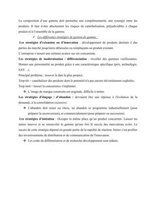 La composition d’une gamme doit permettre une complémentarité, une synergie entre les
produits. Il faut éviter absolument les risques de cannibalisation, préjudiciables à chaque
produit et à l’ensemble de la gamme.
✓ Les différentes stratégies de gestion de gamme :
Les stratégies d'extension ou d’innovation : développement de produits destinés à des
parties du marché jusqu'alors délaissées ou remplaçants un produit existant.
L’entreprise s’assure une certaine avance sur ses concurrents.
Les stratégies de modernisation / différenciation : réveiller des gammes vieillissantes.
Donner une personnalité au produit grâce à une caractéristique spécifique (prix, technologie,
SAV…).
Principal problème : trouver la date la plus propice.
Trop tôt = cannibaliser des produits dont le potentiel n'a pas encore été totalement exploités,
Trop tard = laisser la concurrence s'implanter.
❖ L’image de marque construite est originale, difficile à imiter.
Les stratégies d'élagage / d’abandon : devraient être une réponse à l'évolution de la
demande, à la consolidation excessive.
❖ L'abandon doit rester un choix, un abandon se programme industriellement (pour
préparer la reconversion), et commercialement (pour préparer sa succession).
Les stratégies d’imitation : Occuper la même place qu’un produit concurrent. Laisser les
autres innover et ne renouveler la gamme qu'une fois le succès des innovations avéré. Le
succès de cette stratégie dépend en grande partie de la rapidité de réaction. Imiter c'est profiter
des investissements de distribution et de communication de l'innovateur.
❖ Les coûts de différentiation et de recherche développement sont réduits.
 