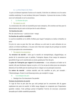 B- LA POLITIQUE DU PRIX
Le prix est élément important d’action sur le marché, il doit être en cohérence avec les autres
variables marketing. Il a une incidence forte pour l’entreprise : il procure des revenus, il influe
aussi sur la demande et sur la concurrence.
I. La fixation des prix
▪ Par rapport au coût
La connaissance des coûts est essentielle pour toute entreprise, elle constitue une base pour la
détermination de prix mais ne doit pas être la seule référence.
En fonction du coût :
Prix de vente hors taxe = coût de revient + marge
En fonction du seuil de rentabilité :
Le seuil de rentabilité est le chiffre d’affaire pour lequel l’entreprise ne réalise ni bénéfice ni
perte.
Un prix de vente ne peut être fixé sans référence au coût mais la seule utilisation de ses
calculs se révèlent insuffisante, c’est pour cela il faut tenir compte du prix pratiqué au marché
et de la perception des consommateurs.
▪ Par rapport à la concurrence
La structure du marché : selon que le marché est monopolistique, oligopolistique, ou
proche de la concurrence pure et parfaite, l’entreprise dispose d’une marge de manœuvre
(possibilité d’agir sur le marché) plus ou moins grande pour fixer des prix.
La place de l’entreprise par rapport à la concurrence : si une entreprise est leader sur le
marché, elle peut facilement imposer ses prix, et il n’en est pas de même pour une entreprise
détentrice d’une faible part de marché qui devra s’aligner sur son principal concurrent.
La nature du marché : certains marchés sont très sensibles au prix, par exemple :
l’électroménager, d’autre le sont beaucoup moins, par exemple le voyage.
II. Les stratégies des prix
o Stratégie lors d’un lancement d’un produit
Stratégie de pénétration du marché
Il s’agit de fixer un prix plus bas que celui pratiqué par les concurrents afin de gagner
rapidement des parts de marché, la faible marge dégagée est compensée par d’importantes
quantités vendues. Cette politique permet d’empêcher l’arrivée de nouveaux concurrents
dissuadés par la faible rentabilité potentielle.
 