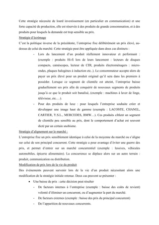 Cette stratégie nécessite de lourd investissement (en particulier en communication) et une
forte capacité de production, elle est réservée à des produits de grande consommation, et à des
produits pour lesquels la demande est trop sensible au prix.
Stratégie d’écrémage
C’est la politique inverse de la précédente, l’entreprise fixe délibérément un prix élevé, au-
dessus de celui du marché. Cette stratégie peut être appliquée dans deux cas distincts :
- Lors du lancement d’un produit réellement innovateur et performant :
(exemple : produits Hi-fi lors de leurs lancement : lecteurs de disques
compacts, caméscopes, lecteur de CDI, produits électroménagers : micro-
ondes, plaques halogènes à induction etc..). Le consommateur accepte alors de
payer un prix élevé pour un produit original qu’il sera dans les premiers à
posséder. Lorsque ce segment de clientèle est atteint, l’entreprise baisse
graduellement ses prix afin de conquérir de nouveaux segments de produits
jusqu’à ce que le produit soit banalisé, (exemple : machines à laver de linge,
téléviseur, etc.…).
- Pour des produits de luxe : pour lesquels l’entreprise souhaite créer et
développer une image haut de gamme (exemple : LACOSTE, CHANEL,
CARTIER, Y.S.L., MERCEDES, BMW…). Ces produits ciblent un segment
de clientèle peu sensible au prix, dont le comportement d’achat est souvent
dicté par un certain snobisme.
Stratégie d’alignement sur le marché :
L’entreprise fixe un prix sensiblement identique à celui de la moyenne du marché ou s’aligne
sur celui de son principal concurrent. Cette stratégie a pour avantage d’éviter une guerre des
prix, et permet d’entrer sur un marché concurrentiel (exemple : lessives, véhicules
automobiles, épicerie alimentaire). La concurrence se déplace alors sur un autre terrain :
produit, communication ou distribution.
Modification de prix lors de la vie du produit
Des événements peuvent survenir lors de la vie d’un produit nécessitant alors une
modification de la stratégie initiale retenue. Deux cas peuvent se présenter :
• Une baisse de prix : cette décision peut résulter
- De facteurs internes à l’entreprise (exemple : baisse des coûts de revient)
volonté d’éliminer un concurrent, ou d’augmenter la part du marché.
- De facteurs externes (exemple : baisse des prix du principal concurrent)
- De l’apparition de nouveaux concurrents.
 