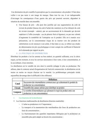 Une diminution du prix modifie la perception que le consommateur a du produit. Il faut donc
veiller à ne pas nuire à son image de marque. Dans tout les cas, il est indispensable
d’envisager les conséquences d’une guerre des prix qui pourrait survenir, dégradant la
situation du marché dans son ensemble.
• Une hausse de prix : elle peut être justifiée par une augmentation du coût de
revient du produit (hausse du coût d’achat des matières) ou d’un élément du coût
de revient (exemple : salaire), par un accroissement de la demande qui devient
supérieur à l’offre (exemple : cas de pénurie fruit et légumes), ou par une volonté
d’augmenter la rentabilité de l’entreprise sur le produit. Elle est à manier avec
précautions, car le consommateur risque de se tourner vers des produits de
substitutions ou de renoncer à son achat, il faut dans ce cas, se référer aux études
de détermination de prix psychologique et tenir compte du coefficient d’élasticité
de la demande par rapport au prix.
C- LA POLITIQUE DE DISTRIBUTION
Distribuer les produits c’est les amener au bon endroit, en quantité suffisante, avec le choix
requis, au bon moment, et avec les services nécessaires à leur vente, à leur consommation, et
le cas échéant, à leur entretien.
La distribution est la variable du mix dont le contrôle échappe le plus au producteur. Par
ailleurs, dans le contexte actuel d'organisation de l'activité commerciale, la distribution est de
moins en moins un moyen d'action sur le marché. La problématique principale réside
aujourd'hui davantage dans la difficulté à être référencé.
I. Les fonctions de la distribution
▪ Les fonctions traditionnelles de distribution (fonction matérielle)
- L’achat au producteur et à l’importateur ;
- Le transport et la manutention des marchandises des lieux de production aux
lieux de consommation ;
- Le fractionnement des quantités importantes fabriquées par le producteur en
ensemble plus petit adapté au besoin du consommateur ;
 