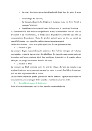 - La mise à disposition des produits à la clientèle finale dans des points de vente
;
- Les stockages des produits ;
- Le financement des stocks et la prise en charge du risque sur stocks (le vol, le
manque d’aération) ;
- Les tâches administratives diverses (la facturation, le contrôle de livraison).
La distribution doit donc résoudre des problèmes de lieu (acheminement entre les lieux de
production et de consommation), de temps (dates de production différentes des dates de
consommation), d’assortiment (choix des produits présents dans les lieux de vente), de
quantité (distorsion entre quantités produites et quantités consommées).
La distribution assure 7 tâches principales qui révèlent de deux grandes fonctions :
▪ La fonction de gros
Le commerce de gros regroupe toutes les entreprises dont l’activité principale est l’achat de
marchandises en vue de leur revente à des détaillants, des industries, des commerçants, des
institutions ou d’autres grossistes. Ainsi, il est possible de répartir des lots de produits achetés
à bon prix, en plus petites quantités destinées à la vente.
▪ La fonction de détail
Le commerce de détail comprend toutes les activités reliées à la vente de produits ou de
services directement aux consommateurs pour leur usage personnel, familial ou domestique,
mais pas pour usage commercial ou revente.
Les détaillants achètent en grandes quantités les articles destinés à répondre aux besoins des
consommateurs, puis se chargent de les revendre à l’unité avec un certain profit.
II. Les différents canaux de distribution
Selon la longueur des canaux, ces fonctions sont plus ou moins intégrées.
 