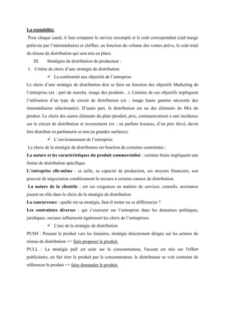 La rentabilité.
Pour chaque canal, il faut comparer le service escompté et le coût correspondant (càd marge
prélevée par l’intermédiaire) et chiffrer, en fonction du volume des ventes prévu, le coût total
du réseau de distribution qui sera mis en place.
III. Stratégies de distribution du producteur :
1. Critère de choix d’une stratégie de distribution
✓ La conformité aux objectifs de l’entreprise
Le choix d’une stratégie de distribution doit se faire en fonction des objectifs Marketing de
l’entreprise (ex : part de marché, image des produits…). Certains de ces objectifs impliquent
l’utilisation d’un type de circuit de distribution (ex : image haute gamme nécessite des
intermédiaires sélectionnés). D’autre part, la distribution est un des éléments du Mix du
produit. Le choix des autres éléments du plan (produit, prix, communication) a une incidence
sur le circuit de distribution et inversement (ex : un parfum luxueux, d’un prix élevé, devra
être distribué en parfumerie et non en grandes surfaces).
✓ L’environnement de l’entreprise
Le choix de la stratégie de distribution est fonction de certaines contraintes :
La nature et les caractéristiques du produit commercialisé : certains biens impliquent une
forme de distribution spécifique.
L’entreprise elle-même : sa taille, sa capacité de production, ses moyens financiers, son
pouvoir de négociation conditionnent le recours à certains canaux de distribution.
La nature de la clientèle : est ses exigences en matière de services, conseils, assistance
jouent un rôle dans le choix de la stratégie de distribution.
La concurrence : quelle est sa stratégie, faut-il imiter ou se différencier ?
Les contraintes diverses : qui s’exercent sur l’entreprise dans les domaines politiques,
juridiques, sociaux influencent également les choix de l’entreprises.
✓ L'axe de la stratégie de distribution
PUSH : Pousser le produit vers les linéaires, stratégie directement dirigée sur les acteurs du
réseau de distribution => faire proposer le produit.
PULL : La stratégie pull est axée sur le consommateur, l'accent est mis sur l'effort
publicitaire, on fait tirer le produit par le consommateur, le distributeur se voit contraint de
référencer le produit => faire demander le produit.
 