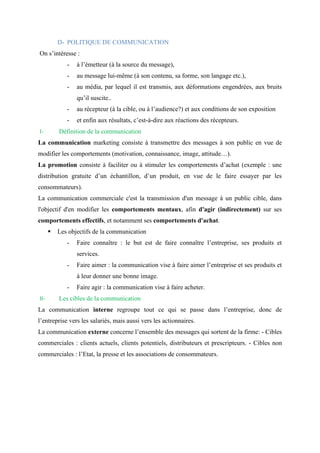 D- POLITIQUE DE COMMUNICATION
On s’intéresse :
- à l’émetteur (à la source du message),
- au message lui-même (à son contenu, sa forme, son langage etc.),
- au média, par lequel il est transmis, aux déformations engendrées, aux bruits
qu’il suscite..
- au récepteur (à la cible, ou à l’audience?) et aux conditions de son exposition
- et enfin aux résultats, c’est-à-dire aux réactions des récepteurs.
I- Définition de la communication
La communication marketing consiste à transmettre des messages à son public en vue de
modifier les comportements (motivation, connaissance, image, attitude…).
La promotion consiste à faciliter ou à stimuler les comportements d’achat (exemple : une
distribution gratuite d’un échantillon, d’un produit, en vue de le faire essayer par les
consommateurs).
La communication commerciale c'est la transmission d'un message à un public cible, dans
l'objectif d'en modifier les comportements mentaux, afin d'agir (indirectement) sur ses
comportements effectifs, et notamment ses comportements d'achat.
▪ Les objectifs de la communication
- Faire connaître : le but est de faire connaître l’entreprise, ses produits et
services.
- Faire aimer : la communication vise à faire aimer l’entreprise et ses produits et
à leur donner une bonne image.
- Faire agir : la communication vise à faire acheter.
II- Les cibles de la communication
La communication interne regroupe tout ce qui se passe dans l’entreprise, donc de
l’entreprise vers les salariés, mais aussi vers les actionnaires.
La communication externe concerne l’ensemble des messages qui sortent de la firme: - Cibles
commerciales : clients actuels, clients potentiels, distributeurs et prescripteurs. - Cibles non
commerciales : l’Etat, la presse et les associations de consommateurs.
 