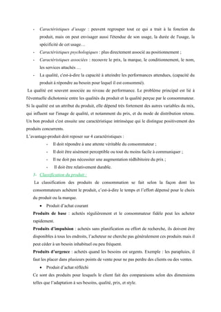 - Caractéristiques d’usage : peuvent regrouper tout ce qui a trait à la fonction du
produit, mais on peut envisager aussi l'étendue de son usage, la durée de l'usage, la
spécificité de cet usage…
- Caractéristiques psychologiques : plus directement associé au positionnement ;
- Caractéristiques associées : recouvre le prix, la marque, le conditionnement, le nom,
les services attachés …
- La qualité, c'est-à-dire la capacité à atteindre les performances attendues, (capacité du
produit à répondre au besoin pour lequel il est consommé).
La qualité est souvent associée au niveau de performance. Le problème principal est lié à
l'éventuelle dichotomie entre les qualités du produit et la qualité perçue par le consommateur.
Si la qualité est un attribut du produit, elle dépend très fortement des autres variables du mix,
qui influent sur l'image de qualité, et notamment du prix, et du mode de distribution retenu.
Un bon produit c'est ensuite une caractéristique intrinsèque qui le distingue positivement des
produits concurrents.
L’avantage-produit doit reposer sur 4 caractéristiques :
- Il doit répondre à une attente véritable du consommateur ;
- Il doit être aisément perceptible ou tout du moins facile à communiquer ;
- Il ne doit pas nécessiter une augmentation rédhibitoire du prix ;
- Il doit être relativement durable.
3- Classification du produit :
La classification des produits de consommation se fait selon la façon dont les
consommateurs achètent le produit, c’est-à-dire le temps et l’effort dépensé pour le choix
du produit ou la marque.
• Produit d’achat courant
Produits de base : achetés régulièrement et le consommateur fidèle peut les acheter
rapidement.
Produits d’impulsion : achetés sans planification ou effort de recherche, ils doivent être
disponibles à tous les endroits, l’acheteur ne cherche pas généralement ces produits mais il
peut céder à un besoin inhabituel ou peu fréquent.
Produits d’urgence : achetés quand les besoins est urgents. Exemple : les parapluies, il
faut les placer dans plusieurs points de vente pour ne pas perdre des clients ou des ventes.
• Produit d’achat réfléchi
Ce sont des produits pour lesquels le client fait des comparaisons selon des dimensions
telles que l’adaptation à ses besoins, qualité, prix, et style.
 