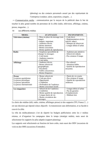 (phoning) ou des contacts personnels assuré par des représentant de
l’entreprise (vendeur, salon, exposition, congrès…).
→ Communication média : communication par le moyen de la publicité dans le but de
toucher le plus grand nombre de personnes de la cible (radio, télévision, affichage, cinéma,
presse, magazine…).
IV- Les différents médias
Le choix des médias (télé, radio, cinéma, affichages presse) et des supports (TFI, France 2…)
est une décision qui répond à deux objectifs : la transmission sans déformation, et sa faculté à
couvrir la cible.
Le rôle du média-planneur c’est de répartir les budgets publicitaires entre les ≠ médias
retenus, et d’organiser les campagnes dans le temps (stratégie média), mais aussi de
sélectionner les supports les plus adaptés (support-planning).
Les supports sont sélectionnés en fonction de leurs coûts, mais aussi des ODV (occasions de
voir) ou des ODE (occasions d’entendre).
 
