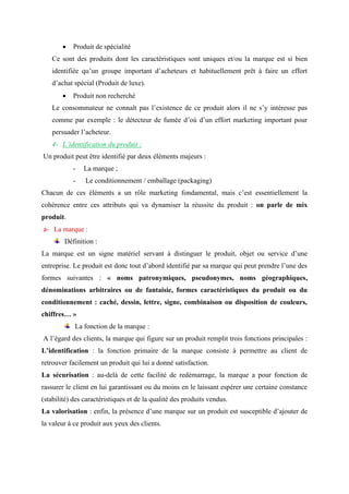 • Produit de spécialité
Ce sont des produits dont les caractéristiques sont uniques et/ou la marque est si bien
identifiée qu’un groupe important d’acheteurs et habituellement prêt à faire un effort
d’achat spécial (Produit de luxe).
• Produit non recherché
Le consommateur ne connaît pas l’existence de ce produit alors il ne s’y intéresse pas
comme par exemple : le détecteur de fumée d’où d’un effort marketing important pour
persuader l’acheteur.
4- L’identification du produit :
Un produit peut être identifié par deux éléments majeurs :
- La marque ;
- Le conditionnement / emballage (packaging)
Chacun de ces éléments a un rôle marketing fondamental, mais c’est essentiellement la
cohérence entre ces attributs qui va dynamiser la réussite du produit : on parle de mix
produit.
a- La marque :
Définition :
La marque est un signe matériel servant à distinguer le produit, objet ou service d’une
entreprise. Le produit est donc tout d’abord identifié par sa marque qui peut prendre l’une des
formes suivantes : « noms patronymiques, pseudonymes, noms géographiques,
dénominations arbitraires ou de fantaisie, formes caractéristiques du produit ou du
conditionnement : caché, dessin, lettre, signe, combinaison ou disposition de couleurs,
chiffres… »
La fonction de la marque :
A l’égard des clients, la marque qui figure sur un produit remplit trois fonctions principales :
L’identification : la fonction primaire de la marque consiste à permettre au client de
retrouver facilement un produit qui lui a donné satisfaction.
La sécurisation : au-delà de cette facilité de redémarrage, la marque a pour fonction de
rassurer le client en lui garantissant ou du moins en le laissant espérer une certaine constance
(stabilité) des caractéristiques et de la qualité des produits vendus.
La valorisation : enfin, la présence d’une marque sur un produit est susceptible d’ajouter de
la valeur à ce produit aux yeux des clients.
 