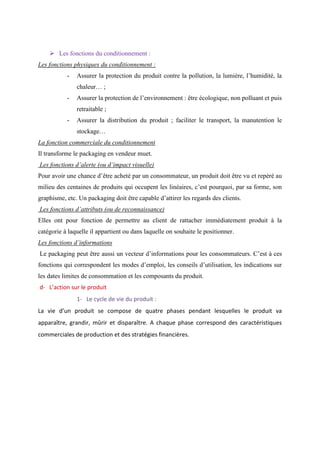 ➢ Les fonctions du conditionnement :
Les fonctions physiques du conditionnement :
- Assurer la protection du produit contre la pollution, la lumière, l’humidité, la
chaleur… ;
- Assurer la protection de l’environnement : être écologique, non polluant et puis
retraitable ;
- Assurer la distribution du produit ; faciliter le transport, la manutention le
stockage…
La fonction commerciale du conditionnement
Il transforme le packaging en vendeur muet.
Les fonctions d’alerte (ou d’impact visuelle)
Pour avoir une chance d’être acheté par un consommateur, un produit doit être vu et repéré au
milieu des centaines de produits qui occupent les linéaires, c’est pourquoi, par sa forme, son
graphisme, etc. Un packaging doit être capable d’attirer les regards des clients.
Les fonctions d’attributs (ou de reconnaissance)
Elles ont pour fonction de permettre au client de rattacher immédiatement produit à la
catégorie à laquelle il appartient ou dans laquelle on souhaite le positionner.
Les fonctions d’informations
Le packaging peut être aussi un vecteur d’informations pour les consommateurs. C’est à ces
fonctions qui correspondent les modes d’emploi, les conseils d’utilisation, les indications sur
les dates limites de consommation et les composants du produit.
d- L’action sur le produit
1- Le cycle de vie du produit :
La vie d’un produit se compose de quatre phases pendant lesquelles le produit va
apparaître, grandir, mûrir et disparaître. A chaque phase correspond des caractéristiques
commerciales de production et des stratégies financières.
 