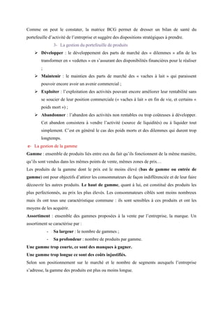 Comme on peut le constater, la matrice BCG permet de dresser un bilan de santé du
portefeuille d’activité de l’entreprise et suggère des dispositions stratégiques à prendre.
3- La gestion du portefeuille de produits
➢ Développer : le développement des parts de marché des « dilemmes » afin de les
transformer en « vedettes » en s’assurant des disponibilités financières pour le réaliser
;
➢ Maintenir : le maintien des parts de marché des « vaches à lait » qui paraissent
pouvoir encore avoir un avenir commercial ;
➢ Exploiter : l’exploitation des activités pouvant encore améliorer leur rentabilité sans
se soucier de leur position commerciale (« vaches à lait » en fin de vie, et certains «
poids mort ») ;
➢ Abandonner : l’abandon des activités non rentables ou trop coûteuses à développer.
Cet abandon consistera à vendre l’activité (source de liquidités) ou à liquider tout
simplement. C’est en général le cas des poids morts et des dilemmes qui durent trop
longtemps.
e- La gestion de la gamme
Gamme : ensemble de produits liés entre eux du fait qu’ils fonctionnent de la même manière,
qu’ils sont vendus dans les mêmes points de vente, mêmes zones de prix…
Les produits de la gamme dont le prix est le moins élevé (bas de gamme ou entrée de
gamme) ont pour objectifs d’attirer les consommateurs de façon indifférenciée et de leur faire
découvrir les autres produits. Le haut de gamme, quant à lui, est constitué des produits les
plus perfectionnés, au prix les plus élevés. Les consommateurs ciblés sont moins nombreux
mais ils ont tous une caractéristique commune : ils sont sensibles à ces produits et ont les
moyens de les acquérir.
Assortiment : ensemble des gammes proposées à la vente par l’entreprise, la marque. Un
assortiment se caractérise par :
- Sa largeur : le nombre de gammes ;
- Sa profondeur : nombre de produits par gamme.
Une gamme trop courte, ce sont des manques à gagner.
Une gamme trop longue ce sont des coûts injustifiés.
Selon son positionnement sur le marché et le nombre de segments auxquels l’entreprise
s’adresse, la gamme des produits est plus ou moins longue.
 
