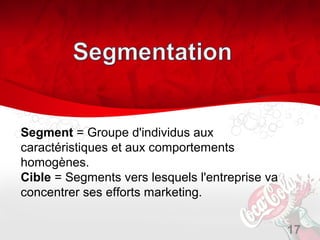 Segment = Groupe d'individus aux
caractéristiques et aux comportements
homogènes.
Cible = Segments vers lesquels l'entreprise va
concentrer ses efforts marketing.


                                                 17
 