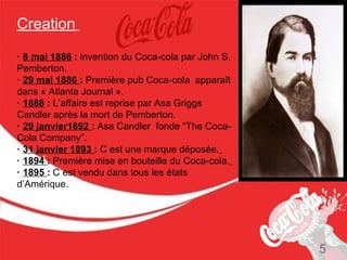 Creation

· 8 mai 1886 : invention du Coca-cola par John S.
Pemberton.
· 29 mai 1886 : Première pub Coca-cola apparaît
dans « Atlanta Journal ».
· 1888 : L’affaire est reprise par Asa Griggs
Candler après la mort de Pemberton.
· 29 janvier1892 : Asa Candler fonde “The Coca-
Cola Company”.
· 31 janvier 1893 : C est une marque déposée.
· 1894 : Première mise en bouteille du Coca-cola.
· 1895 : C est vendu dans tous les états
d’Amérique.




                                                    5
 