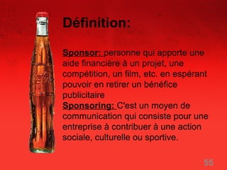 Définition:

Sponsor: personne qui apporte une
aide financière à un projet, une
compétition, un film, etc. en espérant
pouvoir en retirer un bénéfice
publicitaire
Sponsoring: C'est un moyen de
communication qui consiste pour une
entreprise à contribuer à une action
sociale, culturelle ou sportive.

                                    55
 
