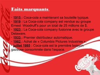 Faits marquants
· 1915 : Coca-cola a maintenant sa bouteille typique.
· 1919 : La Coca-cola company est vendue au groupe
Ernest Woodruff’s pour un total de 25 millions de $.
· 1923 : La Coca-cola company fusionne avec le groupe
Delaware.
· 1933 : Premier distributeur automatique.
· 1982 : Achat de « Columbia Pictures Industries ».
· juillet 1985 : Coca-cola est la première boisson
gazeuse consommée dans l’espace.




                                                   6
 