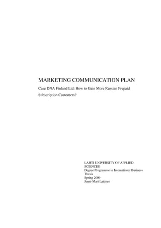 MARKETING COMMUNICATION PLAN
Case DNA Finland Ltd: How to Gain More Russian Prepaid
Subscription Customers?
LAHTI UNIVERSITY OF APPLIED
SCIENCES
Degree Programme in International Business
Thesis
Spring 2009
Jenni-Mari Laitinen
 