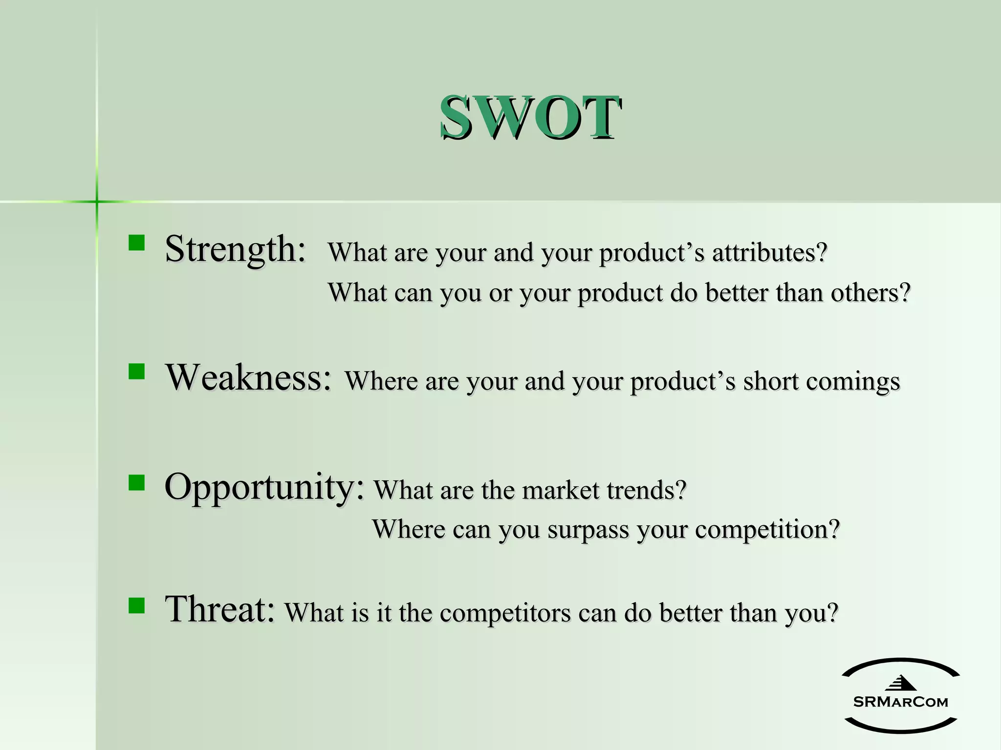 SWOT Strength:   What are your and your product’s attributes? What can you or your product do better than others? Weakness:   Where are your and your product’s short comings Opportunity:  What are the market trends?   Where can you surpass your competition? Threat:  What is it the competitors can do better than you? SRMarCom 