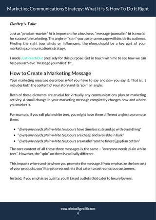 Marketing Communications Strategy: What It Is & How To Do It Right
Dmitry's Take
Just as “product-market” t is important for a business, “message-journalist” t is crucial
for successful marketing. Theangleor “spin” you useon a messagewill decideits audience.
Finding the right journalists or in uencers, therefore, should be a key part of your
marketing communications strategy.
I madeJustReachOut precisely for this purpose. Get in touch with me to see how we can
help you achieve“message-journalist” fit.
How to Create a Marketing Message
Your marketing message describes what you have to say and how you say it. That is, it
includes both thecontent of your story and its ‘spin’ or ‘angle’.
Both of these elements are crucial for virtually any communications plan or marketing
activity. A small change in your marketing message completely changes how and where
you market it.
For example, if you sell plain white tees, you might have three different angles to promote
them:
“Everyoneneeds plain whitetees; ours havetimeless cuts and go with everything”
“Everyoneneeds plain whitetees; ours arecheap and availablein bulk”
“Everyoneneeds plain whitetees; ours aremadefrom thefinest Egyptian cotton”
The core content of all these three messages is the same – “everyone needs plain white
tees”. However, the“spin” on them is radically different.
This impacts where and to whom you promote the message. If you emphasize the low cost
of your products, you’ll target press outlets that cater to cost-conscious customers.
Instead, if you emphasizequality, you’ll target outlets that cater to luxury buyers.
9
www.criminallyprolific.com
 