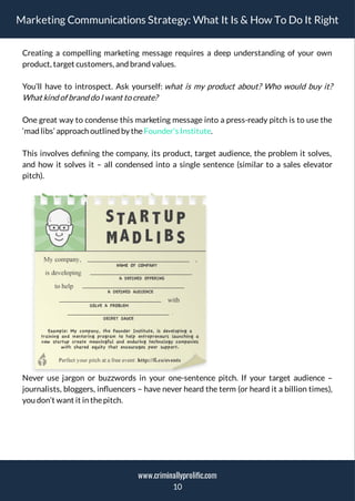 Marketing Communications Strategy: What It Is & How To Do It Right
Creating a compelling marketing message requires a deep understanding of your own
product, target customers, and brand values.
You’ll have to introspect. Ask yourself: what is my product about? Who would buy it?
What kind of brand do I want to create?
One great way to condense this marketing message into a press-ready pitch is to use the
‘mad libs’ approach outlined by theFounder’s Institute.
This involves de ning the company, its product, target audience, the problem it solves,
and how it solves it – all condensed into a single sentence (similar to a sales elevator
pitch).
Never use jargon or buzzwords in your one-sentence pitch. If your target audience –
journalists, bloggers, in uencers – have never heard the term (or heard it a billion times),
you don’t want it in thepitch.
10
www.criminallyprolific.com
 