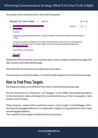 Marketing Communications Strategy: What It Is & How To Do It Right
In contrast, here’s onepitch that is short and to thepoint:
Doing this will ensure that your brand has have a short, snappy marketing message with
clear content and a well-defined angle.
This will maketheentireprocess to get press much easier.
Thenext step, as you’ll learn below, is to find theright targets for this marketing message.
How to Find Press Targets
Getting press today is very different from what it used to betwo decades ago.
For one, there were no “in uencers” and “bloggers” in the 1990s. You pitched journalists
in the mainstream media and hoped they would mention you in their newspapers, radio
stations and TV shows.
Today, however, anyone with an audience can be a “press target”. A small blogger with a
few thousand engaged followers is as legitimate a target as a big publication with a large
but disengaged audience.
Your search for press targets should takethis into account.
12
www.criminallyprolific.com
 