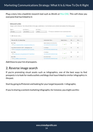 Marketing Communications Strategy: What It Is & How To Do It Right
Plug a story into a backlink research tool such as Ahrefs or Moz OSE. This will show you
everyonethat has linked to it:
Add theseto your list of prospects.
2. Reverse image search
If you’re promoting visual assets such as infographics, one of the best ways to nd
prospects is to look for media outlets and blogs that have linked to similar infographics in
thepast.
Start by going to Pinterest and looking for your target keywords +infographic.
If you’resharing a content marketing infographic, for instance, you might usethis:
14
www.criminallyprolific.com
 