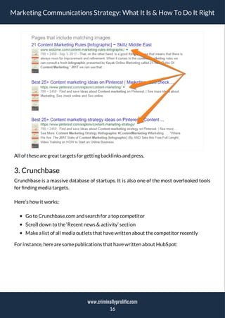 Marketing Communications Strategy: What It Is & How To Do It Right
All of thesearegreat targets for getting backlinks and press.
3. Crunchbase
Crunchbase is a massive database of startups. It is also one of the most overlooked tools
for finding media targets.
Here’s how it works:
Go to Crunchbase.com and search for a top competitor
Scroll down to the‘Recent news & activity’ section
Makea list of all media outlets that havewritten about thecompetitor recently
For instance, herearesomepublications that havewritten about HubSpot:
16
www.criminallyprolific.com
 