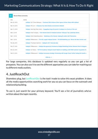 Marketing Communications Strategy: What It Is & How To Do It Right
For large companies, this database is updated very regularly so you can get a lot of
prospects. You can also use it to see the different approaches you can take for reaching out
to different media outlets.
4. JustReachOut
Shameless plug, but JustReachOut is the tool I made to solve this exact problem. It does
all the media opportunities searching work for you so you can focus on the outreach and
relationship building.
To use it, just search for your primary keyword. You’ll see a list of journalists who’ve
written about thetopicrecently.
17
www.criminallyprolific.com
 