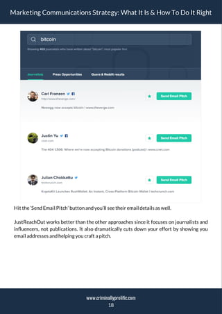 Marketing Communications Strategy: What It Is & How To Do It Right
Hit the‘Send Email Pitch’ button and you’ll seetheir email details as well.
JustReachOut works better than the other approaches since it focuses on journalists and
in uencers, not publications. It also dramatically cuts down your effort by showing you
email addresses and helping you craft a pitch.
18
www.criminallyprolific.com
 