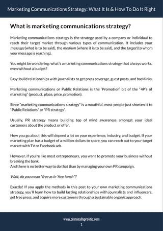 Marketing Communications Strategy: What It Is & How To Do It Right
What is marketing communications strategy?
Marketing communications strategy is the strategy used by a company or individual to
reach their target market through various types of communication. It includes your
message(what is to be said), themedium (where it is to be said), and thetarget (to whom
your messageis reaching).
You might be wondering: what’s a marketing communications strategy that always works,
even without a budget?
Easy: build relationships with journalists to get press coverage, guest posts, and backlinks.
Marketing communications or Public Relations is the ‘Promotion’ bit of the “4P’s of
marketing” (product, place, price, promotion).
Since “marketing communications strategy” is a mouthful, most people just shorten it to
“PublicRelations” or “PR strategy”.
Usually, PR strategy means building top of mind awareness amongst your ideal
customers about theproduct or offer.
How you go about this will depend a lot on your experience, industry, and budget. If your
marketing plan has a budget of a million dollars to spare, you can reach out to your target
market with TV or Facebookads.
However, if you’re like most entrepreneurs, you want to promote your business without
breaking thebank.
And thereis no better way to do that than by managing your own PR campaign.
Wait, do you mean “freeas in ‘freelunch”?
Exactly! If you apply the methods in this post to your own marketing communications
strategy, you’ll learn how to build lasting relationships with journalists and in uencers,
get freepress, and acquiremorecustomers through a sustainableorganicapproach.
1
www.criminallyprolific.com
 