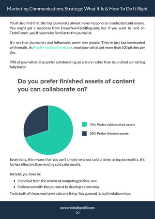 Marketing Communications Strategy: What It Is & How To Do It Right
You’ll also nd that the top journalists almost never respond to unsolicited cold emails.
You might get a response from DavesNewTechBlog.com, but if you want to land on
TechCrunch, you’ll haveto befamiliar to thejournalist.
It’s not that journalists and in uencers aren’t nice people. They’re just too bombarded
with emails. As Fractl’s study pointed out, most journalists get more than 100 pitches per
day.
70% of journalists also prefer collaborating on a story rather than be pitched something
fully baked.
Essentially, this means that you can’t simply send out cold pitches to top journalists. It’s
far less effectivethan sending cold sales emails.
Instead, you haveto:
Stand out from thedozens of competing pitches, and
Collaboratewith thejournalist to develop a story idea
To do both of these, you haveto do onething. You guessed it: build relationships.
20
www.criminallyprolific.com
 