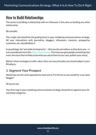 Marketing Communications Strategy: What It Is & How To Do It Right
How to Build Relationships
The secret to building a relationship with an in uencer is the same as building any other
relationship:
Bevaluable.
This single rule should be the guiding force in your marketing communications strategy.
All your interactions with journalists, bloggers, in uencers, investors, prospective
customers, etc. should follow it.
In psychology, the“principleof reciprocity” – that you do unto others as they do to you – is
even considered oneof thepillars of persuasion. Themoreyou givepeoplesomething they
want, themorethey’relikely to do what you askof them (in our case, publish your story).
Before I share strategies to offer value, there are two principles you should adopt in your
PR efforts:
1. Segment Your Prospect
Would you use the same approach to reach out to Tim Ferriss as you would for a no-name
blogger?
Of coursenot.
Your rst step in your marketing communications strategy should be to segment your list
into threecategories:
21
www.criminallyprolific.com
 