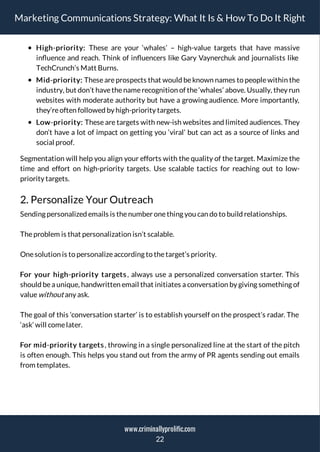 Marketing Communications Strategy: What It Is & How To Do It Right
High-priority: These are your ‘whales’ – high-value targets that have massive
in uence and reach. Think of in uencers like Gary Vaynerchuk and journalists like
TechCrunch’s Matt Burns.
Mid-priority: These are prospects that would be known names to people within the
industry, but don’t havethenamerecognition of the‘whales’ above. Usually, they run
websites with moderate authority but have a growing audience. More importantly,
they’reoften followed by high-priority targets.
Low-priority: These are targets with new-ish websites and limited audiences. They
don’t have a lot of impact on getting you ‘viral’ but can act as a source of links and
social proof.
Segmentation will help you align your efforts with the quality of the target. Maximize the
time and effort on high-priority targets. Use scalable tactics for reaching out to low-
priority targets.
2. Personalize Your Outreach
Sending personalized emails is thenumber onething you can do to build relationships.
Theproblem is that personalization isn’t scalable.
Onesolution is to personalizeaccording to thetarget’s priority.
For your high-priority targets, always use a personalized conversation starter. This
should be a unique, handwritten email that initiates a conversation by giving something of
valuewithout any ask.
The goal of this ‘conversation starter’ is to establish yourself on the prospect’s radar. The
‘ask’ will comelater.
For mid-priority targets, throwing in a single personalized line at the start of the pitch
is often enough. This helps you stand out from the army of PR agents sending out emails
from templates.
22
www.criminallyprolific.com
 