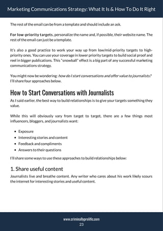 Marketing Communications Strategy: What It Is & How To Do It Right
Therest of theemail can befrom a templateand should includean ask.
For low-priority targets, personalize the name and, if possible, their website name. The
rest of theemail can just bea template.
It’s also a good practice to work your way up from low/mid-priority targets to high-
priority ones. You can use your coverage in lower priority targets to build social proof and
reel in bigger publications. This “snowball” effect is a big part of any successful marketing
communications strategy.
You might now bewondering: how do I start conversations and offervalueto journalists?
I’ll sharefour approaches below.
How to Start Conversations with Journalists
As I said earlier, the best way to build relationships is to give your targets something they
value.
While this will obviously vary from target to target, there are a few things most
influencers, bloggers, and journalists want:
Exposure
Interesting stories and content
Feedbackand compliments
Answers to their questions
I’ll sharesomeways to usetheseapproaches to build relationships below:
1. Share useful content
Journalists live and breathe content. Any writer who cares about his work likely scours
theinternet for interesting stories and useful content.
23
www.criminallyprolific.com
 