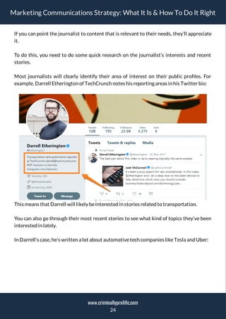 Marketing Communications Strategy: What It Is & How To Do It Right
If you can point the journalist to content that is relevant to their needs, they’ll appreciate
it.
To do this, you need to do some quick research on the journalist’s interests and recent
stories.
Most journalists will clearly identify their area of interest on their public pro les. For
example, Darrell Etherington of TechCrunch notes his reporting areas in his Twitter bio:
This means that Darrell will likely beinterested in stories related to transportation.
You can also go through their most recent stories to see what kind of topics they’ve been
interested in lately.
In Darrell’s case, he’s written a lot about automotivetech companies likeTesla and Uber:
24
www.criminallyprolific.com
 