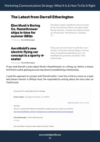Marketing Communications Strategy: What It Is & How To Do It Right
If you send Darrell a story about Musk’s amethrowers or a ying car, there’s a chance
he’ll find it useful, getting you onestep closer to establishing a relationship.
I used this approach to connect with Darrell earlier. I sent him a link to a story on a topic
he’d shown interest in (Philips Hue). He responded by writing about the story later on
TechCrunch:
25
www.criminallyprolific.com
 