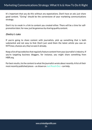 Marketing Communications Strategy: What It Is & How To Do It Right
It’s important that you do this without any expectations. Don’t have an ask; just share
good content. “Giving” should be the cornerstone of your marketing communications
strategy.
Don’t try to sneak in a link to content you created either. There will be a time for self-
promotion later; for now, just begenerous by sharing quality content.
Dmitry's take
If you’re going to share content with journalists, pick up something that is both
substantial and not easy to nd. Don’t just send them the latest article you saw on
NYTimes; chances are, they’veseen it already.
Keep a list of top websites that regularly featurecontent from your journalist’s industry. If
you’re targeting business bloggers, for instance, you might share something from
HBR.org.
For best results, tie the content to what the journalist wrote about recently. A list of their
most recently published pieces – as shown on Just Reach Out – can help.
26
www.criminallyprolific.com
 