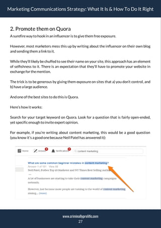 Marketing Communications Strategy: What It Is & How To Do It Right
2. Promote them on Quora
A surefireway to hookin an influencer is to givethem freeexposure.
However, most marketers mess this up by writing about the in uencer on their own blog
and sending them a linkto it.
While they’ll likely be chuffed to see their name on your site, this approach has an element
of sel shness to it. There is an expectation that they’ll have to promote your website in
exchangefor themention.
The trick is to be generous by giving them exposure on sites that a) you don’t control, and
b)havea largeaudience.
And oneof thebest sites to do this is Quora.
Here’s how it works:
Search for your target keyword on Quora. Look for a question that is fairly open-ended,
yet specificenough to inviteexpert opinion.
For example, if you’re writing about content marketing, this would be a good question
(you know it’s a good onebecauseNeil Patel has answered it):
27
www.criminallyprolific.com
 