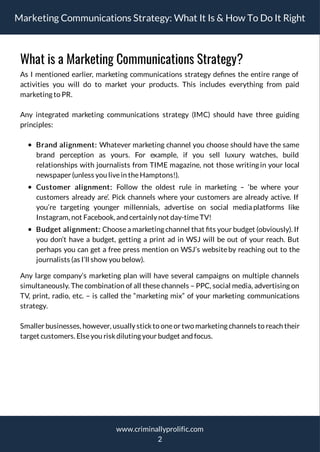 Marketing Communications Strategy: What It Is & How To Do It Right
What is a Marketing Communications Strategy?
As I mentioned earlier, marketing communications strategy de nes the entire range of
activities you will do to market your products. This includes everything from paid
marketing to PR.
Any integrated marketing communications strategy (IMC) should have three guiding
principles:
Brand alignment: Whatever marketing channel you choose should have the same
brand perception as yours. For example, if you sell luxury watches, build
relationships with journalists from TIME magazine, not those writing in your local
newspaper (unless you livein theHamptons!).
Customer alignment: Follow the oldest rule in marketing – ‘be where your
customers already are’. Pick channels where your customers are already active. If
you’re targeting younger millennials, advertise on social media platforms like
Instagram, not Facebook, and certainly not day-timeTV!
Budget alignment: Choose a marketing channel that ts your budget (obviously). If
you don’t have a budget, getting a print ad in WSJ will be out of your reach. But
perhaps you can get a free press mention on WSJ’s websiteby reaching out to the
journalists (as I’ll show you below).
Any large company’s marketing plan will have several campaigns on multiple channels
simultaneously. The combination of all these channels – PPC, social media, advertising on
TV, print, radio, etc. – is called the “marketing mix” of your marketing communications
strategy.
Smaller businesses, however, usually stickto oneor two marketing channels to reach their
target customers. Elseyou riskdiluting your budget and focus.
2
www.criminallyprolific.com
 
