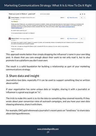 Marketing Communications Strategy: What It Is & How To Do It Right
This approach works better than simply dropping the in uencer’s name in your own blog
post. It shows that you care enough about their work to not only read it, but to also
promoteit on a platform you don’t even own.
The result is a solid foundation for building a relationship as part of your marketing
communications strategy.
3. Share data and insight
Journalists love data, especially if it can be used to support something they’ve written
about earlier.
If your organisation has some unique data or insights, sharing it with a journalist or
influencer is a great way to get an “in”.
The trick to make this work is to tie the data to something they covered recently. If they
wrote about poor conversion rates of outreach campaigns, and you have your own data
showing otherwise, shareit with them.
For example, OKCupid referenced a journalist’s recent posts on “loneliness” to share data
about dating preferences:
29
www.criminallyprolific.com
 