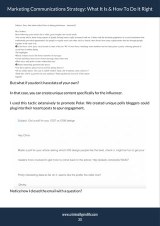 Marketing Communications Strategy: What It Is & How To Do It Right
But what if you don’t havedata of your own?
In that case, you can createuniquecontent specifically for theinfluencer.
I used this tactic extensively to promote Polar. We created unique polls bloggers could
plug into their recent posts to spur engagement.
Noticehow I closed theemail with a question?
30
www.criminallyprolific.com
 
