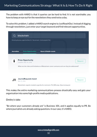 Marketing Communications Strategy: What It Is & How To Do It Right
The problem with HARO is that it queries can be hard to nd. It is not searchable; you
haveto keep an eyeout for thenewsletters they send twicea day.
To solve this problem, I added a HARO search engine to JustReachOut. Instead of digging
through newsletters, just enter your target keyword and find relevant opportunities.
This makes the entire marketing communications process drastically easy and gets your
organisation into somehigh-profilemedia publications.
Dmitry's take
“Be where your customers already are” is Business 101, and it applies equally to PR. Be
wherejournalists arealready asking questions. In our case, it’s HARO.
32
www.criminallyprolific.com
 