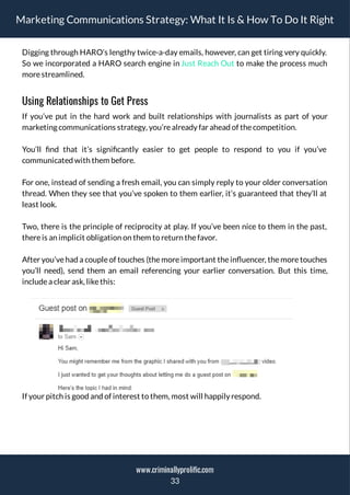 Marketing Communications Strategy: What It Is & How To Do It Right
Digging through HARO’s lengthy twice-a-day emails, however, can get tiring very quickly.
So we incorporated a HARO search engine in Just Reach Out to make the process much
morestreamlined.
Using Relationships to Get Press
If you’ve put in the hard work and built relationships with journalists as part of your
marketing communications strategy, you’realready far ahead of thecompetition.
You’ll nd that it’s signi cantly easier to get people to respond to you if you’ve
communicated with them before.
For one, instead of sending a fresh email, you can simply reply to your older conversation
thread. When they see that you’ve spoken to them earlier, it’s guaranteed that they’ll at
least look.
Two, there is the principle of reciprocity at play. If you’ve been nice to them in the past,
thereis an implicit obligation on them to return thefavor.
After you’ve had a couple of touches (the more important the in uencer, the more touches
you’ll need), send them an email referencing your earlier conversation. But this time,
includea clear ask, likethis:
If your pitch is good and of interest to them, most will happily respond.
33
www.criminallyprolific.com
 