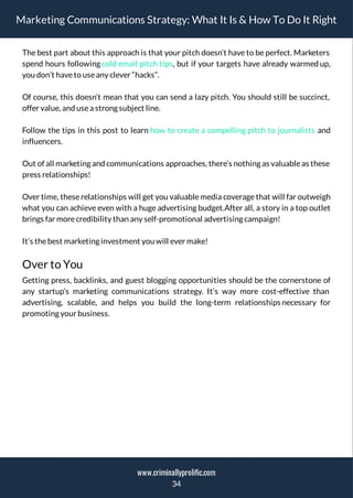 Marketing Communications Strategy: What It Is & How To Do It Right
The best part about this approach is that your pitch doesn’t have to be perfect. Marketers
spend hours following cold email pitch tips, but if your targets have already warmed up,
you don’t haveto useany clever “hacks”.
Of course, this doesn’t mean that you can send a lazy pitch. You should still be succinct,
offer value, and usea strong subject line.
Follow the tips in this post to learn how to create a compelling pitch to journalists and
influencers.
Out of all marketing and communications approaches, there’s nothing as valuable as these
press relationships!
Over time, these relationships will get you valuable media coverage that will far outweigh
what you can achieve even with a huge advertising budget.After all, a story in a top outlet
brings far morecredibility than any self-promotional advertising campaign!
It’s thebest marketing investment you will ever make!
Over to You
Getting press, backlinks, and guest blogging opportunities should be the cornerstone of
any startup’s marketing communications strategy. It’s way more cost-effective than
advertising, scalable, and helps you build the long-term relationships necessary for
promoting your business.
34
www.criminallyprolific.com
 