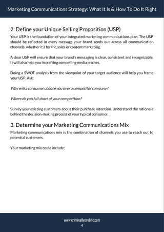 Marketing Communications Strategy: What It Is & How To Do It Right
2. Define your Unique Selling Proposition (USP)
Your USP is the foundation of your integrated marketing communications plan. The USP
should be re ected in every message your brand sends out across all communication
channels, whether it’s for PR, sales or content marketing.
A clear USP will ensure that your brand’s messaging is clear, consistent and recognizable.
It will also help you in crafting compelling media pitches.
Doing a SWOT analysis from the viewpoint of your target audience will help you frame
your USP. Ask:
Why will a consumerchooseyou overa competitorcompany?
Wheredo you fall short of yourcompetition?
Survey your existing customers about their purchase intention. Understand the rationale
behind thedecision-making process of your typical consumer.
3. Determine your Marketing Communications Mix
Marketing communications mix is the combination of channels you use to reach out to
potential customers.
Your marketing mix could include:
4
www.criminallyprolific.com
 