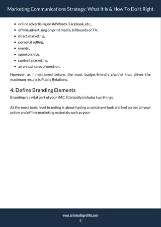 Marketing Communications Strategy: What It Is & How To Do It Right
onlineadvertising on AdWords, Facebook, etc.,
offlineadvertising on print media, billboards or TV,
direct marketing,
personal selling,
events,
sponsorships,
content marketing,
an annual sales promotion.
However, as I mentioned before, the most budget-friendly channel that drives the
maximum results is PublicRelations.
4. Define Branding Elements
Branding is a vital part of your IMC. It broadly includes two things.
At the most basic level branding is about having a consistent look and feel across all your
onlineand offlinemarketing materials such as your:
5
www.criminallyprolific.com
 