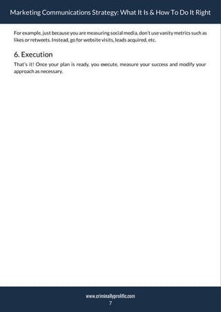 Marketing Communications Strategy: What It Is & How To Do It Right
For example, just becauseyou aremeasuring social media, don’t usevanity metrics such as
likes or retweets. Instead, go for websitevisits, leads acquired, etc.
6. Execution
That’s it! Once your plan is ready, you execute, measure your success and modify your
approach as necessary.
7
www.criminallyprolific.com
 