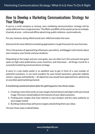Marketing Communications Strategy: What It Is & How To Do It Right
How to Develop a Marketing Communications Strategy for
Your Startup
If you’re a small company or startup, your marketing communications strategy will be
vastly different from a large business’. The P&Gs and IBMs of the world can be on multiple
channels at once– onlineand offlineadvertising, publicrelations, social media etc.
For you, however, being effectiveand cost–effectivematter themost.
And oneof themost effectivemarketing approaches is to get freepress for your business.
This is the process of approaching in uencers, journalists, and bloggers with stories about
your company, your brand, and your products.
Depending on the target and your own goals, you can often turn this outreach into guest
spots on high-value publications, press mentions, and interviews – all things crucial for a
successful marketing communications strategy.
A story in a top media outlet is an excellent way to get in front of a vast number of
potential customers. It can work wonders for your brand awareness, generate website
visitors, signups and backlinks – all objectives you would have expected from advertising
or any other paid marketing channel.
A marketing communication plan for getting press has three steps:
1. Creating a story that works on your target channel (press) and aligns with your brand
image. Thestory should address theinterests of your ideal customers.
2. Finding press targets that have interest in your product and the same audience as
your target market
3. Building relationships with press targets and pitching them your ideas
I’ll cover thesesteps in detail below.
8
www.criminallyprolific.com
 