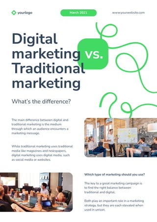 The main difference between digital and
traditional marketing is the medium
through which an audience encounters a
marketing message.
While traditional marketing uses traditional
media like magazines and newspapers,
digital marketing uses digital media, such
as social media or websites.
Which type of marketing should you use?
The key to a great marketing campaign is
to find the right balance between
traditional and digital.
Both play an important role in a marketing
strategy, but they are each elevated when
used in unison.
Digital
marketing vs.
Traditional
marketing
What’s the difference?
www.yourwebsite.com
March 2021
yourlogo
 